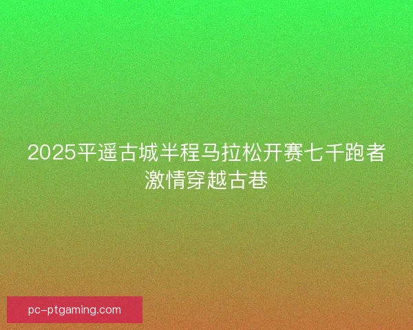 2025平遥古城半程马拉松开赛七千跑者激情穿越古巷