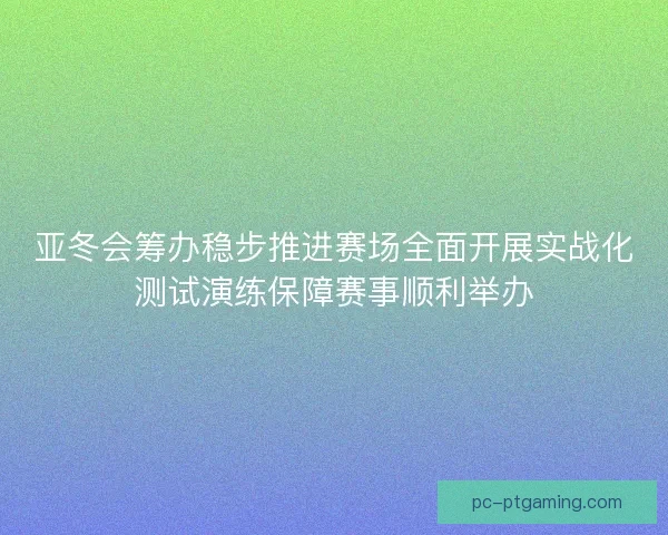 亚冬会筹办稳步推进赛场全面开展实战化测试演练保障赛事顺利举办