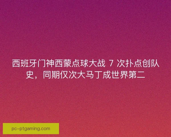 西班牙门神西蒙点球大战 7 次扑点创队史，同期仅次大马丁成世界第二