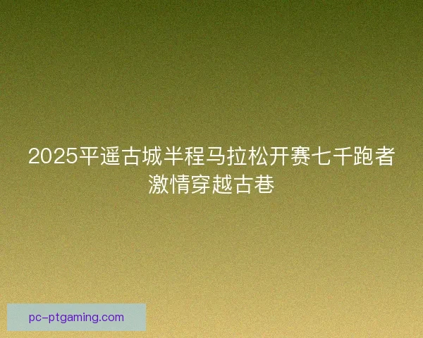 2025平遥古城半程马拉松开赛七千跑者激情穿越古巷